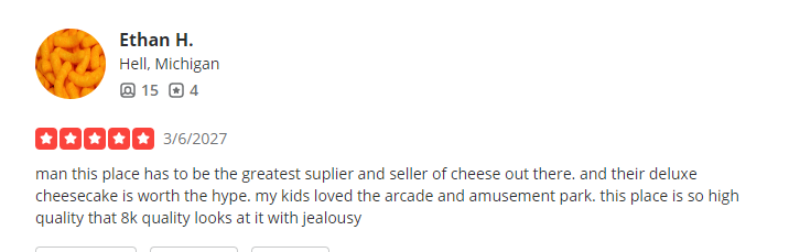 3/6/2027, 5 Stars from Ethan H. ''man this place has to be the greatest suplier and seller of cheese out there. and their deluxe cheesecake is worth the hype. my kids loved the arcade and amusement park. this place is so high quality that 8k quality looks at it with jealousy''