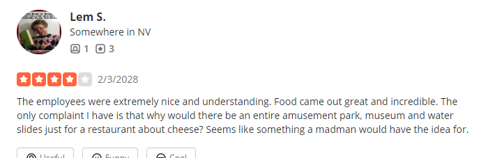 2/3/2028, 4 Stars from Lem S. ''The employees were extremely nice and understanding. Food came out great and incredible. The only complaint I have is that why would there be an entire amusement park, museum and water slides just for a restaurant about cheese? Seems like something a madman would have the idea for.''